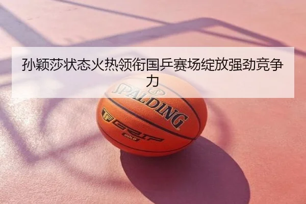 孙颖莎状态火热领衔国乒赛场绽放强劲竞争力