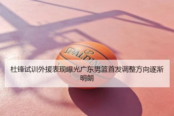 杜锋试训外援表现曝光广东男篮首发调整方向逐渐明朗