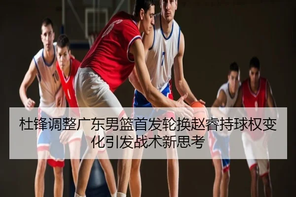 杜锋调整广东男篮首发轮换赵睿持球权变化引发战术新思考