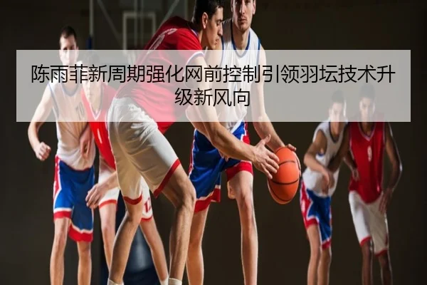 陈雨菲新周期强化网前控制引领羽坛技术升级新风向