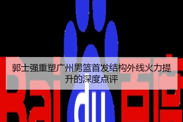 郭士强重塑广州男篮首发结构外线火力提升的深度点评