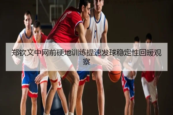 郑钦文中网前硬地训练提速发球稳定性回暖观察